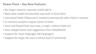 Power Pivot – Key New Features
• No longer requires separate install add-in
• Basic data model functionality now built in Excel 2013
• Calculated fields (‘Measures’) created automatically when field is numeric
• In-memory analytics engine native to Excel
• Excel and PowerPivot now have a single, uniform Field List
• Data categorization and suggestions from DataMarket
• Support for more languages (40 languages)
• Support for larger file sizes in 64-bit Excel (*unlimited)
 