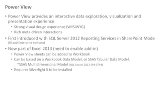 Power View
• Power View provides an interactive data exploration, visualization and
presentation experience
• Strong visual design experience (WYSIWYG)
• Rich meta-driven interactions
• First introduced with SQL Server 2012 Reporting Services in SharePoint Mode
(BI and Enterprise editions)
• Now part of Excel 2013 (need to enable add-in)
• Power View sheets can be added to Workbook
• Can be based on a Workbook Data Model, or SSAS Tabular Data Model,
*SSAS Multidimensional Model (SQL Server 2012 SP1 CTP3)
• Requires Silverlight 5 to be installed
 