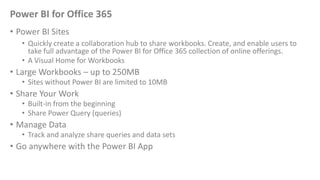 Power BI for Office 365
• Power BI Sites
• Quickly create a collaboration hub to share workbooks. Create, and enable users to
take full advantage of the Power BI for Office 365 collection of online offerings.
• A Visual Home for Workbooks
• Large Workbooks – up to 250MB
• Sites without Power BI are limited to 10MB
• Share Your Work
• Built-in from the beginning
• Share Power Query (queries)
• Manage Data
• Track and analyze share queries and data sets
• Go anywhere with the Power BI App
 