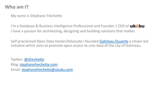 Who am I?
My name is Stéphane Fréchette
I’m a Database & Business Intelligence Professional and Founder | CEO of
I have a passion for architecting, designing and building solutions that matter.
Self proclaimed Open Data Hacker/Advocate I founded Gatineau Ouverte a citizen led
initiative which aims to promote open access to civic data of the city of Gatineau.
Twitter: @sfrechette
Blog: stephanefrechette.com
Email: stephanefrechette@ukubu.com
 
