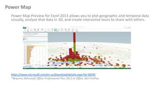 Power Map
Power Map Preview for Excel 2013 allows you to plot geographic and temporal data
visually, analyze that data in ...