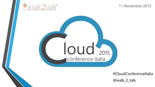 11 Novembre 2015
#CloudConferenceItalia
@walk_2_talk
 