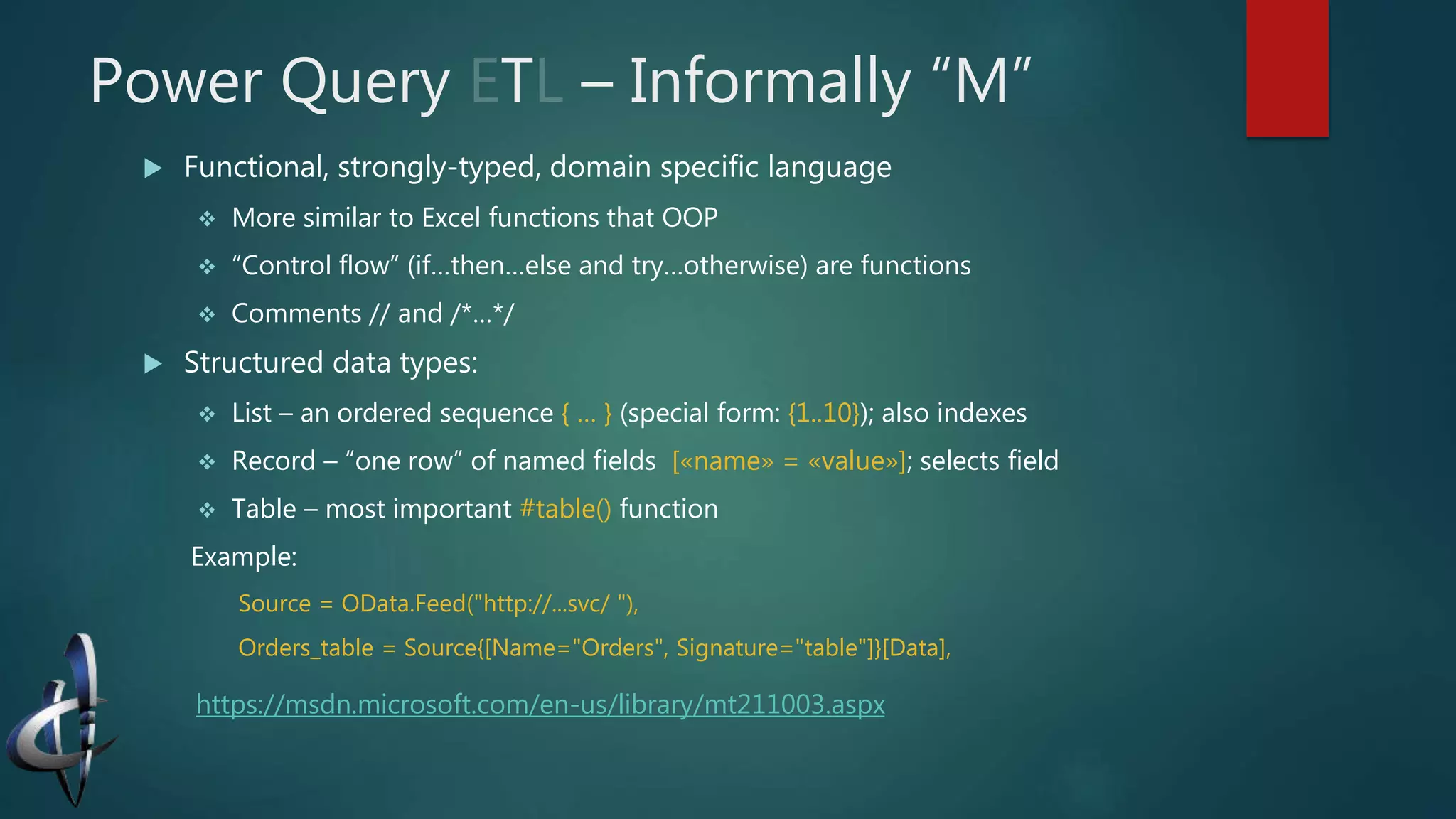 Power Query T – Informally “M”
 Functional, strongly-typed, domain specific language
 More similar to Excel functions that OOP
 “Control flow” (if…then…else and try…otherwise) are functions
 Comments // and /*…*/
 Structured data types:
 List – an ordered sequence { … } (special form: {1..10}); also indexes
 Record – “one row” of named fields [«name» = «value»]; selects field
 Table – most important #table() function
Example:
Source = OData.Feed("http://...svc/ "),
Orders_table = Source{[Name="Orders", Signature="table"]}[Data],
https://msdn.microsoft.com/en-us/library/mt211003.aspx
 