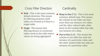 Cross Filter Direction
 Both - This is the most common,
default direction. This means
for filtering purposes, both
tables are treated as if they're a
single table.
 Single - This means that
filtering choices in connected
tables work on the table where
values are being aggregated
Cardinality
 Many to One (*:1) - This is the most
common, default type. This means
the column in one table can have
more than one instance of a value,
and the other related table, often
know as the Lookup table, has only
one instance of a value.
 One to One (1:1) - This means the
column in one table has only one
instance of a particular value, and
the other related table has only one
instance of a particular value
 