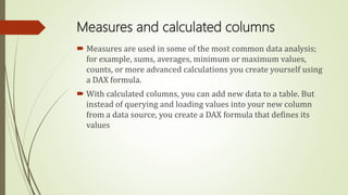 Measures and calculated columns
 Measures are used in some of the most common data analysis;
for example, sums, averages, minimum or maximum values,
counts, or more advanced calculations you create yourself using
a DAX formula.
 With calculated columns, you can add new data to a table. But
instead of querying and loading values into your new column
from a data source, you create a DAX formula that defines its
values
 