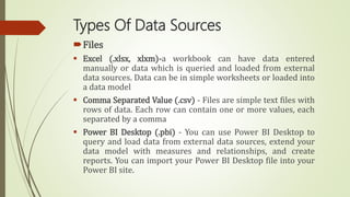 Types Of Data Sources
Files
 Excel (.xlsx, xlxm)-a workbook can have data entered
manually or data which is queried and loaded from external
data sources. Data can be in simple worksheets or loaded into
a data model
 Comma Separated Value (.csv) - Files are simple text files with
rows of data. Each row can contain one or more values, each
separated by a comma
 Power BI Desktop (.pbi) - You can use Power BI Desktop to
query and load data from external data sources, extend your
data model with measures and relationships, and create
reports. You can import your Power BI Desktop file into your
Power BI site.
 