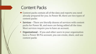 Content Packs
 Content packs contain all of the data and reports you need
already prepared for you. In Power BI, there are two types of
content packs:
 Services – There are literally dozens of services with content
packs for Power BI, and more are being added all the time.
Most services require you to have an account.
 Organizational – If you and other users in your organization
have a Power BI Pro account, you can create, share, and use
content packs
 