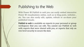 Publishing to the Web
With Power BI Publish to web you can easily embed interactive
Power BI visualizations online, such as in blog posts, websites ,
etc. You can also easily edit, update, refresh or un-share your
published visuals.
Publish to web is available on reports in your personal or group
workspaces that you can edit. You cannot use Publish to web
with reports that were shared with you, or reports that rely on
row level security to secure the data
 