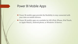 Power BI Mobile Apps
 Power Bi mobile apps provide the flexibility to stay connected with
your data on mobile devices.
 Power BI mobile apps are available for iOS (iPad, iPhone, iPod Touch,
or Apple Watch), Android phone, or Windows 10 device.
 