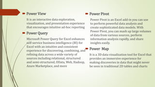  Power View
It is an interactive data exploration,
visualization, and presentation experience
that encourages intuitive ad-hoc reporting
 Power Query
Microsoft Power Query for Excel enhances
self-service business intelligence (BI) for
Excel with an intuitive and consistent
experience for discovering, combining, and
refining data across a wide variety of
sources including relational, structured
and semi-structured, OData, Web, Hadoop,
Azure Marketplace, and more
 Power Pivot
Power Pivot is an Excel add-in you can use
to perform powerful data analysis and
create sophisticated data models. With
Power Pivot, you can mash up large volumes
of data from various sources, perform
information analysis rapidly, and share
insights easily.
 Power Map
It is a 3D data visualization tool for Excel that
provides an immersive experience for
making discoveries in data that might never
be seen in traditional 2D tables and charts
 