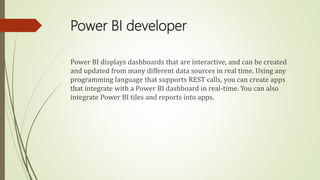 Power BI developer
Power BI displays dashboards that are interactive, and can be created
and updated from many different data sources in real time. Using any
programming language that supports REST calls, you can create apps
that integrate with a Power BI dashboard in real-time. You can also
integrate Power BI tiles and reports into apps.
 