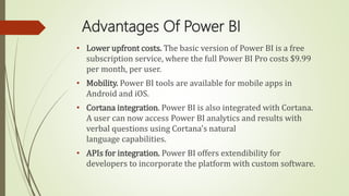 Advantages Of Power BI
• Lower upfront costs. The basic version of Power BI is a free
subscription service, where the full Power BI Pro costs $9.99
per month, per user.
• Mobility. Power BI tools are available for mobile apps in
Android and iOS.
• Cortana integration. Power BI is also integrated with Cortana.
A user can now access Power BI analytics and results with
verbal questions using Cortana's natural
language capabilities.
• APIs for integration. Power BI offers extendibility for
developers to incorporate the platform with custom software.
 