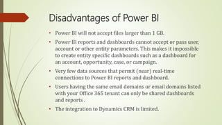 Disadvantages of Power BI
• Power BI will not accept files larger than 1 GB.
• Power BI reports and dashboards cannot accept or pass user,
account or other entity parameters. This makes it impossible
to create entity specific dashboards such as a dashboard for
an account, opportunity, case, or campaign.
• Very few data sources that permit (near) real-time
connections to Power BI reports and dashboard.
• Users having the same email domains or email domains listed
with your Office 365 tenant can only be shared dashboards
and reports .
• The integration to Dynamics CRM is limited.
 