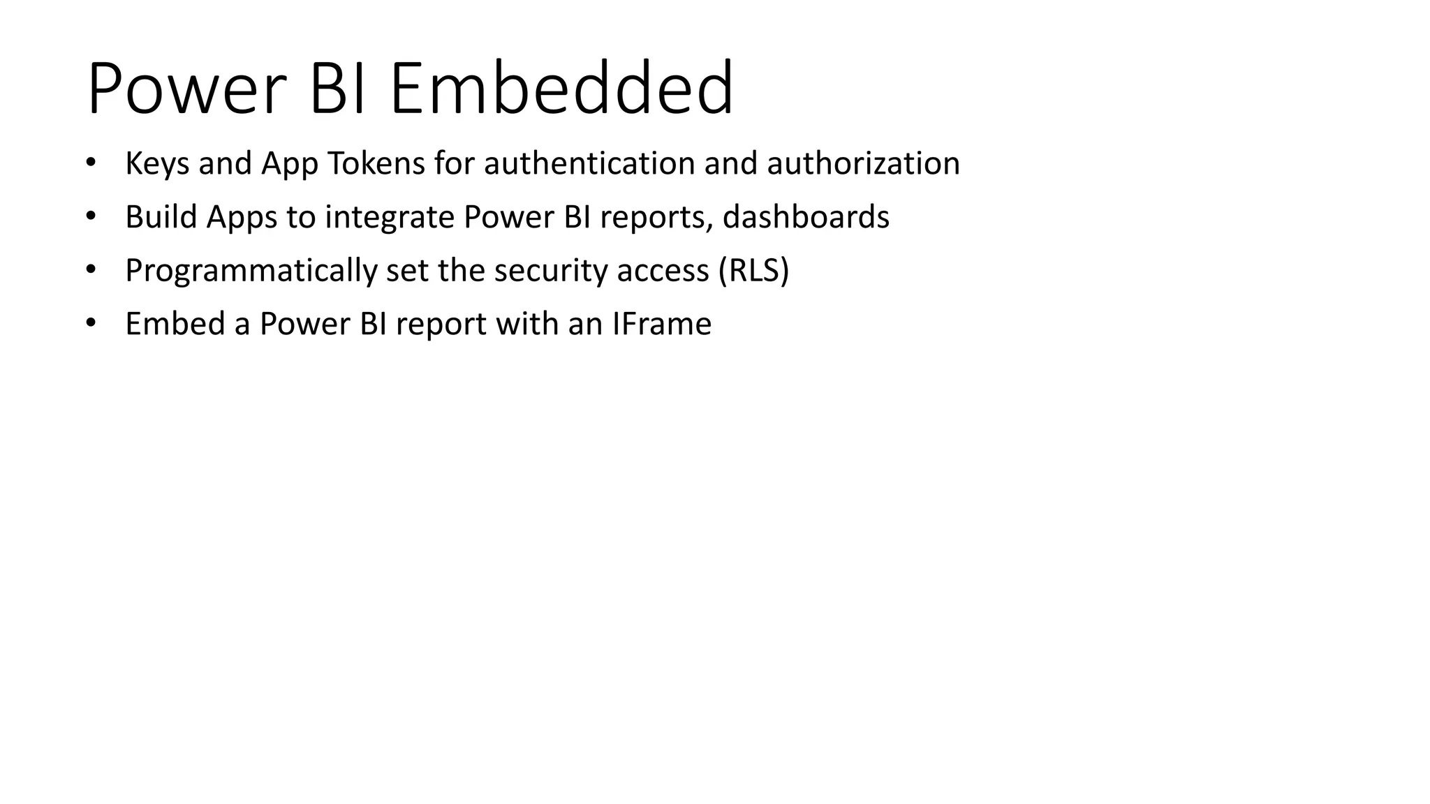 Power BI Embedded
• Keys and App Tokens for authentication and authorization
• Build Apps to integrate Power BI reports, dashboards
• Programmatically set the security access (RLS)
• Embed a Power BI report with an IFrame
 