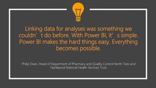 Linking data for analyses was something we
couldn’t do before. With Power BI, it’s simple.
Power BI makes the hard things easy. Everything
becomes possible.
Philip Dean, Head of Department of Pharmacy and Quality Control North Tees and
Hartlepool National Health Services Trust
 