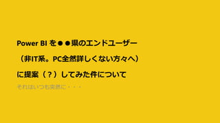 Power BI を●●県のエンドユーザー
（非IT系。PC全然詳しくない方々へ）
に提案（？）してみた件について
それはいつも突然に・・・
 