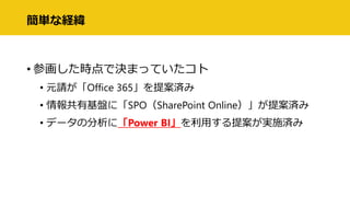 簡単な経緯
• 参画した時点で決まっていたコト
• 元請が「Office 365」を提案済み
• 情報共有基盤に「SPO（SharePoint Online）」が提案済み
• データの分析に「Power BI」を利用する提案が実施済み
 