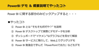 PowerBI デモ ＆ 概要説明でやったコト
Power BI に関する部分のみピックアップすると・・・
■やったコト
① Power BI とは “そもそも何ぞや？” を説明
② Power BI デスクトップで実際にデモデータを分析
③ ダッシュボードで“イケメン”なグラフなどを見せて解説
④ Power BI サービスに発行して、Web上でグリグリデモ
⑤ Power BI 勉強会で学んだ「PowerPointで出力」などもデモ
 