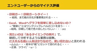 エンドユーザーからのマイナス評価
• 印刷ガー！印刷ガーシタイー！
→ 結局、まだ紙の文化が重要視される・・・
• Excel、Wordへグラフを簡単に差し込めないの？
→ “簡単に”とはワンクリックレベルのコトを言う・・・
→結局、印刷して紙で色々回したいらしい・・・orz
• 見たいのは「あるタイミングの断片」で、
継続して分析するような業務は皆無。
ITスキルも低い人員ばかりなので、使い切れないと言われる
→ムムム・・・前半の“紙”とセットで言われると・・・
→正直、ツライ(´・ω・`)
 