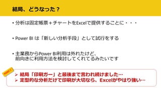 結局、どうなった？
• 分析は固定帳票＋チャートをExcelで提供することに・・・
• Power BI は「新しい分析手段」として試行をする
• 主業務からPower BI利用は外れたけど、
前向きに利用方法を検討してくれてるみたいです
 結局「印刷ガー」と最後まで言われ続けました…
 定型的な分析だけで印刷が大切なら、Excelがやはり強い…
 