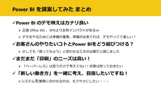 Power BI を提案してみた まとめ
Power BI のデモ映えはカナリ良い
 正直 Office 365 、SPOより全然インパクトがあるｗ
 デモをやるためには準備が重要。準備が出来てれば、デモやってて楽しい！
お客さんのやりたいコトとPower BIをどう結びつける？
 少しでも「使ってみよう」と思わせる工夫が必要だと感じました
まだまだ「印刷」のニーズは高い！
 「ペーパーレス」は言うだけで考えてない！対策は持っておきたい
「新しい働き方」を一緒に考え、目指したいですね！
システムを業務に合わせるのは、もうヤメにしたい・・・
 