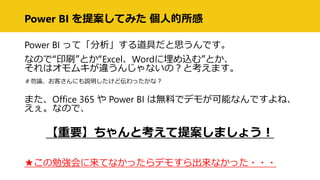 Power BI を提案してみた 個人的所感
Power BI って「分析」する道具だと思うんです。
なので“印刷”とか“Excel、Wordに埋め込む”とか、
それはオモムキが違うんじゃないの？と考えます。
＃勿論、お客さんにも説明したけど伝わったかな？
また、Office 365 や Power BI は無料でデモが可能なんですよね、
えぇ。なので、
【重要】ちゃんと考えて提案しましょう！
★この勉強会に来てなかったらデモすら出来なかった・・・
 