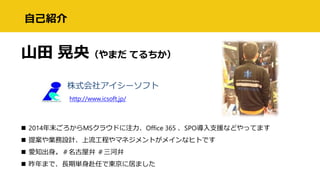 自己紹介
山田 晃央（やまだ てるちか）
株式会社アイシーソフト
http://www.icsoft.jp/
 2014年末ごろからMSクラウドに注力、Office 365 、SPO導入支援などやってます
 提案や業務設計、上流工程やマネジメントがメインなヒトです
 愛知出身。＃名古屋弁 ＃三河弁
 昨年まで、長期単身赴任で東京に居ました
 