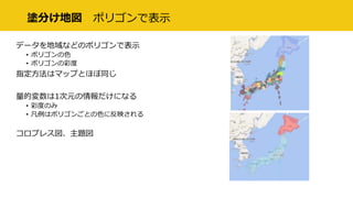 塗分け地図 ポリゴンで表示
データを地域などのポリゴンで表示
• ポリゴンの色
• ポリゴンの彩度
指定方法はマップとほぼ同じ
量的変数は1次元の情報だけになる
• 彩度のみ
• 凡例はポリゴンごとの色に反映される
コロプレス図、主題図
 