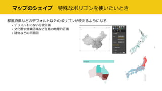 マップのシェイプ 特殊なポリゴンを使いたいとき
都道府県などのデフォルト以外のポリゴンが使えるようになる
• デフォルトにない行政区画
• 文化圏や営業区域など任意の地理的区画
• 建物などの平面図
 