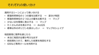 それぞれの使い分け
適用するシーンによって使い分ける
• 都道府県単位の１つの量を比較する → 塗分け地図
• 都道府県単位の２つ以上の量を比較する → マップ
• 少ない点を簡易に表示する → マップ
• たくさんの点を表示する → ArcGIS
• 標準以外のポリゴンを表示したい → マップのシェイプ
地図表現に限界を感じたら
• 本当に地図が必要か考えなおす
• 前処理を入れて、集約した結果を地図化する
• GISなど専用ツールを利用する
 