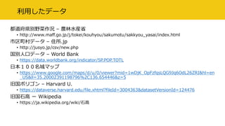 利用したデータ
都道府県別野菜作況 – 農林水産省
• http://www.maff.go.jp/j/tokei/kouhyou/sakumotu/sakkyou_yasai/index.html
市区町村データ – 住所.jp
• http://jusyo.jp/csv/new.php
国別人口データ – World Bank
• https://data.worldbank.org/indicator/SP.POP.TOTL
日本１００名城マップ
• https://www.google.com/maps/d/u/0/viewer?mid=1wDjK_OpFzfqsLQG9Jq6OdL26ZRI&hl=en
_US&ll=35.20002391198796%2C136.654446&z=5
旧国ポリゴン – Harvard U.
• https://dataverse.harvard.edu/file.xhtml?fileId=3004363&datasetVersionId=124476
旧国石高 ー Wikipedia
• https://ja.wikipedia.org/wiki/石高
 