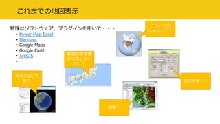 これまでの地図表示
特殊なソフトウェア、プラグインを用いて・・・
• Power Map Excel
• Mandara
• Google Maps
• Google Earth
• ArcGIS
• …
都道府県を塗
りつぶしたい
のに！
高額！
設定が多い！
こういうの
じゃなくて！
KML?なにそ
れ？
 