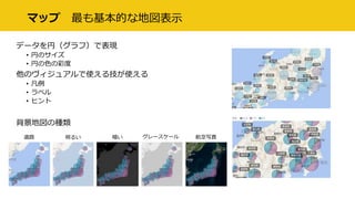 マップ 最も基本的な地図表示
データを円（グラフ）で表現
• 円のサイズ
• 円の色の彩度
他のヴィジュアルで使える技が使える
• 凡例
• ラベル
• ヒント
背景地図の種類
道路 明るい 暗い グレースケール 航空写真
 