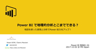 Nissan ACMS / Osamu Masutani
https://qiita.com/Masutani
@dmldml20
Power BI で地理的分析とこまでできる？
地図を使った表現と分析でPower BI力をアップ！
Power BI 勉強会 #6
2017-12-02 @ MS Japan
 