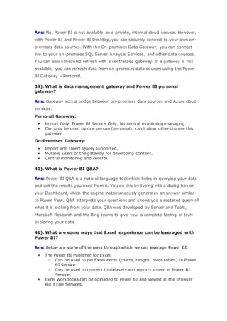 Ans: No, Power BI is not available as a private, internal cloud service. However,
with Power BI and Power BI Desktop, you can securely connect to your own on-
premises data sources. With the On-premises Data Gateway, you can connect
live to your on-premises SQL Server Analysis Services, and other data sources.
You can also scheduled refresh with a centralized gateway. If a gateway is not
available, you can refresh data from on-premises data sources using the Power
BI Gateway – Personal.
39). What is data management gateway and Power BI personal
gateway?
Ans: Gateway acts a bridge between on-premises data sources and Azure cloud
services.
Personal Gateway:
 Import Only, Power BI Service Only, No central monitoring/managing.
 Can only be used by one person (personal); can’t allow others to use this
gateway.
On-Premises Gateway:
 Import and Direct Query supported.
 Multiple users of the gateway for developing content.
 Central monitoring and control.
40). What is Power BI Q&A?
Ans: Power BI Q&A is a natural language tool which helps in querying your data
and get the results you need from it. You do this by typing into a dialog box on
your Dashboard, which the engine instantaneously generates an answer similar
to Power View. Q&A interprets your questions and shows you a restated query of
what it is looking from your data. Q&A was developed by Server and Tools,
Microsoft Research and the Bing teams to give you a complete feeling of truly
exploring your data.
41). What are some ways that Excel experience can be leveraged with
Power BI?
Ans: Below are some of the ways through which we can leverage Power BI:
 The Power BI Publisher for Excel:
o Can be used to pin Excel items (charts, ranges, pivot tables) to Power
BI Service.
o Can be used to connect to datasets and reports stored in Power BI
Service.
 Excel workbooks can be uploaded to Power BI and viewed in the browser
like Excel Services.
 