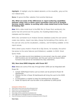 Highlight: It highlight only the related elements on the visual/tile, gray out the
non-related items.
None: It ignore the filter selection from another tile/visual.
49). What are some of the differences in report authoring capabilities
between using a live or direct query connection such as to an Analysis
Services model, relative to working with a data model local to the Power
BI Desktop file?
Ans: With a data model local to the PBIX file (or Power Pivot workbook), the
author has full control over the queries, the modeling/relationships, the
metadata and the metrics.
With a live connection to an Analysis Services database (cube) the user cannot
create new metrics, import new data, change the formatting of the metrics, etc –
the user can only use the visualization, analytics, and formatting available on the
report canvas.
With a direct query model in Power BI to SQL Server, for example, the author
has access to the same features (and limitations) available to SSAS Direct
Query mode.
 Only one data source (one database on one server) may be used, certain
DAX functions are not optimized, and the user cannot use Query Editor
functions that cannot be translated into SQL statements.
50). How does SSRS integrate with Power BI?
Ans: Below are some of the way through which SSRS can be integrated with
Power BI:
 Certain SSRS Report items such as charts can be pinned to Power BI
dashboards.
 Clicking the tile in Power BI dashboards will bring the user to the SSRS
report.
 A subscription is created to keep the dashboard tile refreshed.
 Power BI reports will soon be able to be published to SSRS portal
Components of Power BIare:
 Power Query:Data mashupandtransformationtool.
 Power Pivot:In-memorytabular data modellingtool
 Power View:Data visualizationtool
 Power Map: 3D Geo-spatial data visualization tool
 Power Q&A:Natural language questionandanswering engine.
 Power BI Desktop:A powerful companion development tool for Power BI
Power Query
 
