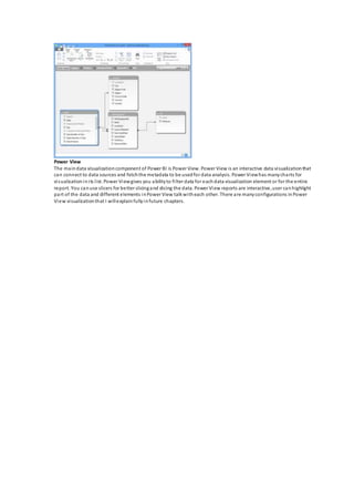 Power View
The maindata visualizationcomponent of Power BI is Power View. Power View is an interactive data visualizationthat
can connect to data sources and fetchthe metadata to be usedfor data analysis. Power Viewhas manycharts for
visualizationinits list. Power Viewgives you abilityto filter data for eachdata visualization element or for the entire
report. You canuse slicers for better slicingand dicing the data. Power View reports are interactive,user canhighlight
part of the data and different elements inPower View talkwitheach other. There are manyconfigurations inPower
View visualizationthat I willexplainfullyinfuture chapters.
 