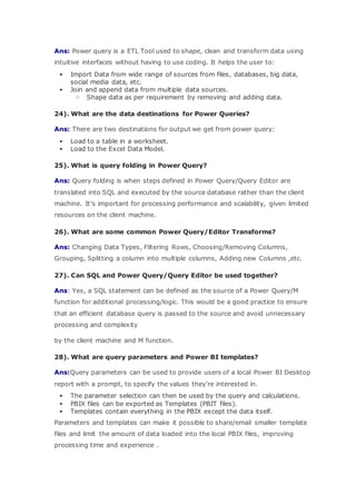 Ans: Power query is a ETL Tool used to shape, clean and transform data using
intuitive interfaces without having to use coding. It helps the user to:
 Import Data from wide range of sources from files, databases, big data,
social media data, etc.
 Join and append data from multiple data sources.
o Shape data as per requirement by removing and adding data.
24). What are the data destinations for Power Queries?
Ans: There are two destinations for output we get from power query:
 Load to a table in a worksheet.
 Load to the Excel Data Model.
25). What is query folding in Power Query?
Ans: Query folding is when steps defined in Power Query/Query Editor are
translated into SQL and executed by the source database rather than the client
machine. It’s important for processing performance and scalability, given limited
resources on the client machine.
26). What are some common Power Query/Editor Transforms?
Ans: Changing Data Types, Filtering Rows, Choosing/Removing Columns,
Grouping, Splitting a column into multiple columns, Adding new Columns ,etc.
27). Can SQL and Power Query/Query Editor be used together?
Ans: Yes, a SQL statement can be defined as the source of a Power Query/M
function for additional processing/logic. This would be a good practice to ensure
that an efficient database query is passed to the source and avoid unnecessary
processing and complexity
by the client machine and M function.
28). What are query parameters and Power BI templates?
Ans:Query parameters can be used to provide users of a local Power BI Desktop
report with a prompt, to specify the values they’re interested in.
 The parameter selection can then be used by the query and calculations.
 PBIX files can be exported as Templates (PBIT files).
 Templates contain everything in the PBIX except the data itself.
Parameters and templates can make it possible to share/email smaller template
files and limit the amount of data loaded into the local PBIX files, improving
processing time and experience .
 