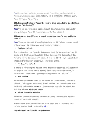 Ans: It is a stand alone application where we can make Power BI reports and then upload it to
Powerbi.com, it does not require Excel. Actually, it is a combination of Power Query,
Power Pivot, and Power View.
36). Can we refresh our Power BI reports once uploaded to cloud (Share
point or Powebi.com)?
Ans: Yes we can refresh our reports through Data Management gateway(for
sharepoint), and Power BI Personal gateway(for Powerbi.com)
37). What are the different types of refreshing data for our published
reports?
Ans: There are four main types of refresh in Power BI. Package refresh, model
or data refresh, tile refresh and visual container refresh.
 Package refresh
This synchronizes your Power BI Desktop, or Excel, file between the Power BI
service and OneDrive, or SharePoint Online. However, this does not pull data
from the original data source. The dataset in Power BI will only be updated with
what is in the file within OneDrive, or SharePoint Online.
 Model/data refresh
It referrs to refreshing the dataset, within the Power BI service, with data from
the original data source. This is done by either using scheduled refresh, or
refresh now. This requires a gateway for on-premises data sources.
 Tile refresh
Tile refresh updates the cache for tile visuals, on the dashboard, once data
changes. This happens about every fifteen minutes. You can also force a tile
refresh by selecting the ellipsis (…) in the upper right of a dashboard and
selecting Refresh dashboard tiles.
 Visual container refresh
Refreshing the visual container updates the cached report visuals, within a
report, once the data changes.
To know more about data refresh and understand how to implement data
refresh, you can check the following link.
38). Is Power BI available on-premises?
 