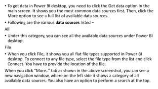 • To get data in Power BI desktop, you need to click the Get data option in the
main screen. It shows you the most common data sources first. Then, click the
More option to see a full list of available data sources.
• Following are the various data sources listed −
All
• Under this category, you can see all the available data sources under Power BI
desktop.
File
• When you click File, it shows you all flat file types supported in Power BI
desktop. To connect to any file type, select the file type from the list and click
Connect. You have to provide the location of the file.
When you click “More..” tab as shown in the above screenshot, you can see a
new navigation window, where on the left side it shows a category of all
available data sources. You also have an option to perform a search at the top.
 