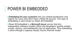 POWER BI EMBEDDED
Embedding for your customers lets you embed dashboards and
reports for users who don't have a Power BI account. This type of
embedding is also known as Power BI Embedded
Power BI Embedded is a Microsoft Azure service that lets
independent software vendors (ISVs) and developers quickly embed
visuals, reports, and dashboards into an application. This embedding
is done through a capacity-based, hourly metered model
 