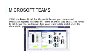 MICROSOFT TEAMS
With the Power BI tab for Microsoft Teams, you can embed
interactive reports in Microsoft Teams channels and chats. The Power
BI tab helps your colleagues find your team's data and discuss the
data within your team channels
 
