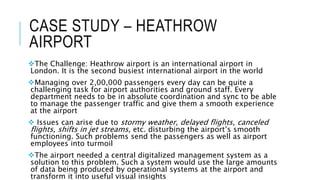 CASE STUDY – HEATHROW
AIRPORT
The Challenge: Heathrow airport is an international airport in
London. It is the second busiest international airport in the world
Managing over 2,00,000 passengers every day can be quite a
challenging task for airport authorities and ground staff. Every
department needs to be in absolute coordination and sync to be able
to manage the passenger traffic and give them a smooth experience
at the airport
 Issues can arise due to stormy weather, delayed flights, canceled
flights, shifts in jet streams, etc. disturbing the airport’s smooth
functioning. Such problems send the passengers as well as airport
employees into turmoil
The airport needed a central digitalized management system as a
solution to this problem. Such a system would use the large amounts
of data being produced by operational systems at the airport and
transform it into useful visual insights
 