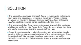 SOLUTION
The airport has deployed Microsoft Azure technology to collect data
from back-end operational systems at the airport. These systems
are check-in counters, baggage tracking systems, flight schedules,
weather tracking systems, cargo tracking and many more
The operational data from these systems are forwarded to business
intelligence platforms like Power BI. In Power BI, users shape this data
into useful information that the airport staff can use
Power BI transforms the crude information into informative visuals
showing different statuses and statistics of the airport systems. Then,
the ground staff like baggage handlers, gate agents, air traffic
controllers, etc. use this information to properly operate and manage
passengers
 