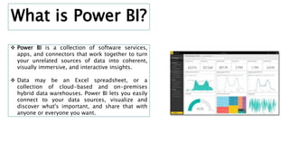  Power BI is a collection of software services,
apps, and connectors that work together to turn
your unrelated sources of data into coherent,
visually immersive, and interactive insights.
 Data may be an Excel spreadsheet, or a
collection of cloud-based and on-premises
hybrid data warehouses. Power BI lets you easily
connect to your data sources, visualize and
discover what's important, and share that with
anyone or everyone you want.
What is Power BI?
 