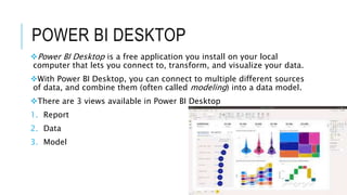 POWER BI DESKTOP
Power BI Desktop is a free application you install on your local
computer that lets you connect to, transform, and visualize your data.
With Power BI Desktop, you can connect to multiple different sources
of data, and combine them (often called modeling) into a data model.
There are 3 views available in Power BI Desktop
1. Report
2. Data
3. Model
 