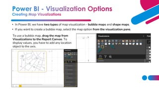 • In Power BI, we have two types of map visualization - bubble maps and shape maps.
• If you want to create a bubble map, select the map option from the visualization pane.
To use a bubble map, drag the map from
Visualizations to the Report Canvas. To
display values, you have to add any location
object to the axis.
 