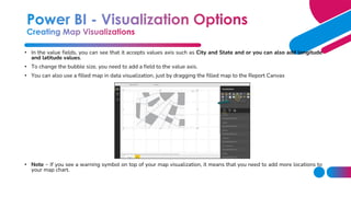 • In the value fields, you can see that it accepts values axis such as City and State and or you can also add longitude
and latitude values.
• To change the bubble size, you need to add a field to the value axis.
• You can also use a filled map in data visualization, just by dragging the filled map to the Report Canvas
• Note − If you see a warning symbol on top of your map visualization, it means that you need to add more locations to
your map chart.
 