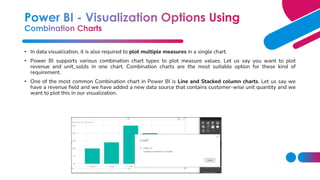 • In data visualization, it is also required to plot multiple measures in a single chart.
• Power BI supports various combination chart types to plot measure values. Let us say you want to plot
revenue and unit_solds in one chart. Combination charts are the most suitable option for these kind of
requirement.
• One of the most common Combination chart in Power BI is Line and Stacked column charts. Let us say we
have a revenue field and we have added a new data source that contains customer-wise unit quantity and we
want to plot this in our visualization.
 