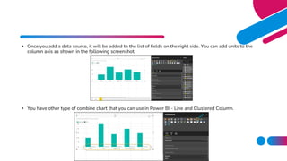 • Once you add a data source, it will be added to the list of fields on the right side. You can add units to the
column axis as shown in the following screenshot.
• You have other type of combine chart that you can use in Power BI - Line and Clustered Column.
 